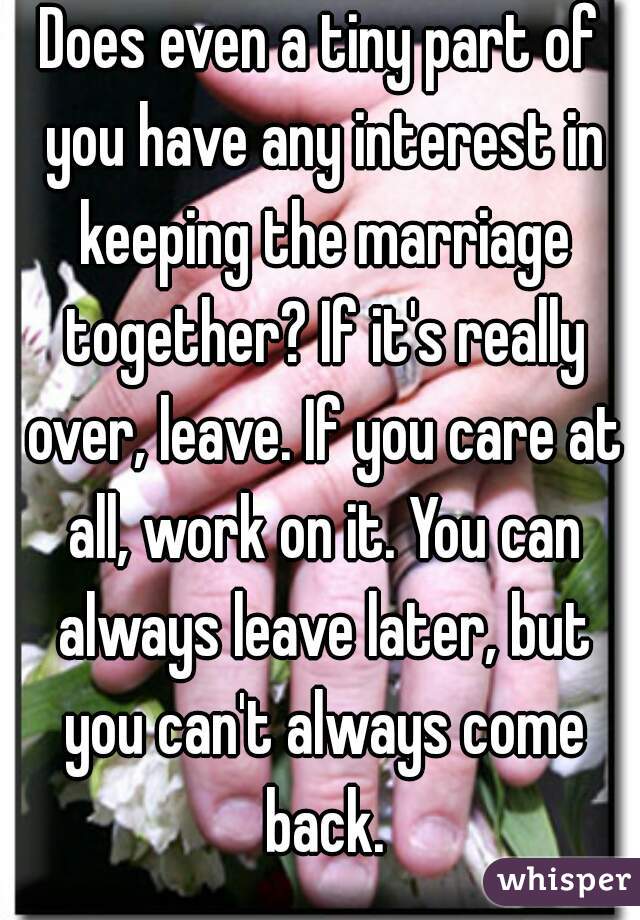 Does even a tiny part of you have any interest in keeping the marriage together? If it's really over, leave. If you care at all, work on it. You can always leave later, but you can't always come back.