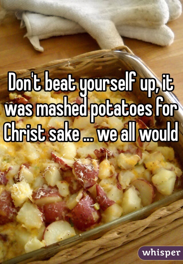 Don't beat yourself up, it was mashed potatoes for Christ sake ... we all would 