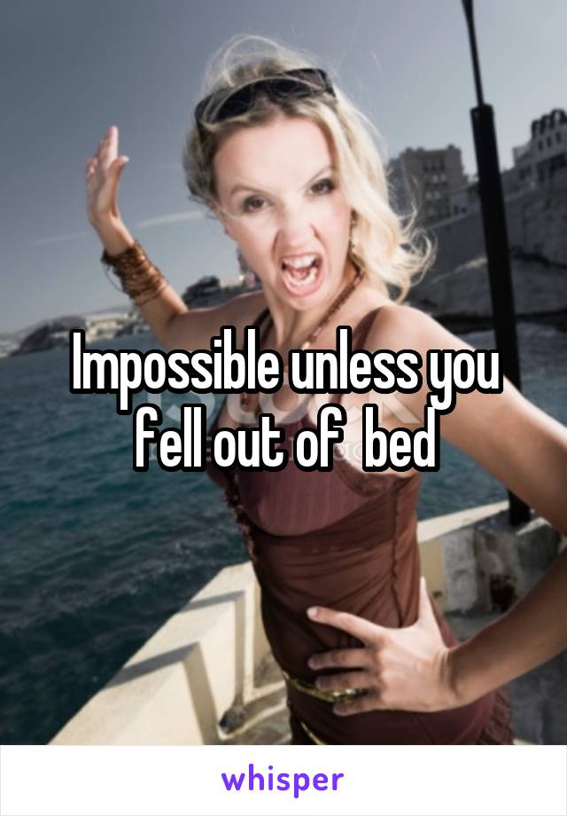 Impossible unless you fell out of  bed