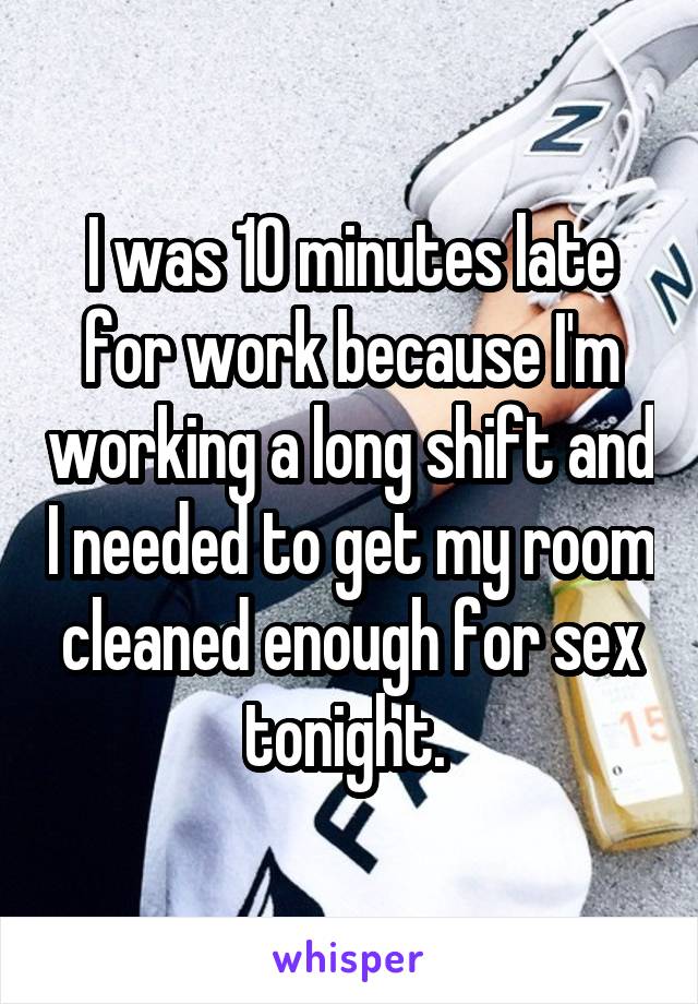 I was 10 minutes late for work because I'm working a long shift and I needed to get my room cleaned enough for sex tonight. 