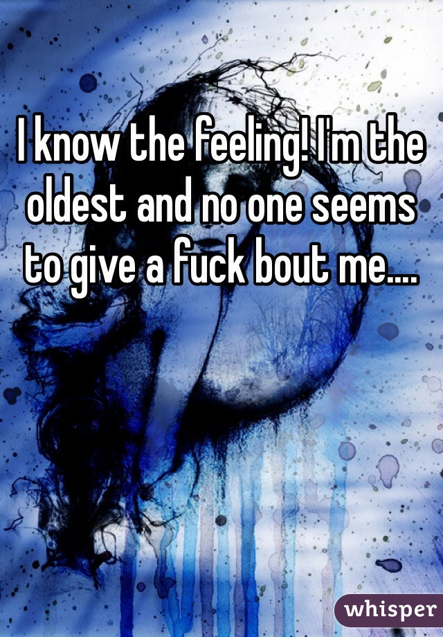 I know the feeling! I'm the oldest and no one seems to give a fuck bout me....