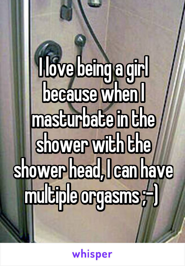 I love being a girl because when I masturbate in the shower with the shower head, I can have multiple orgasms ;-) 