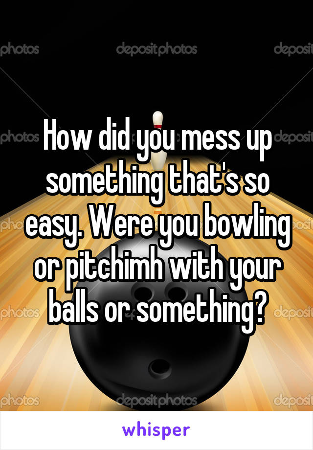 How did you mess up something that's so easy. Were you bowling or pitchimh with your balls or something?