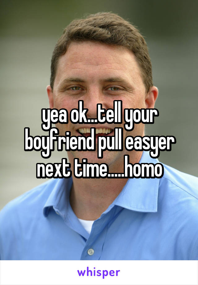 yea ok...tell your boyfriend pull easyer next time.....homo