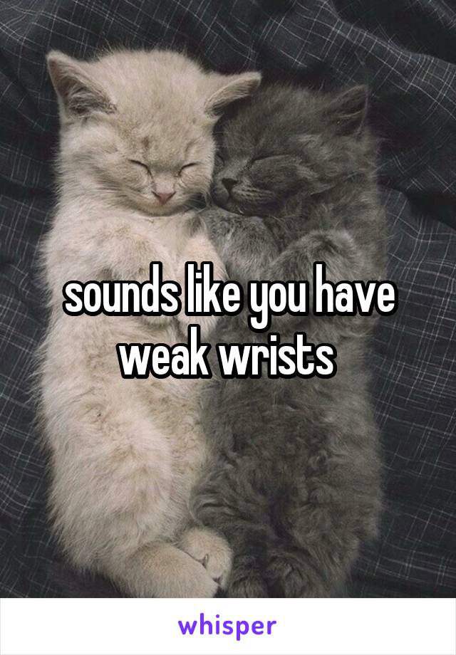 sounds like you have weak wrists 