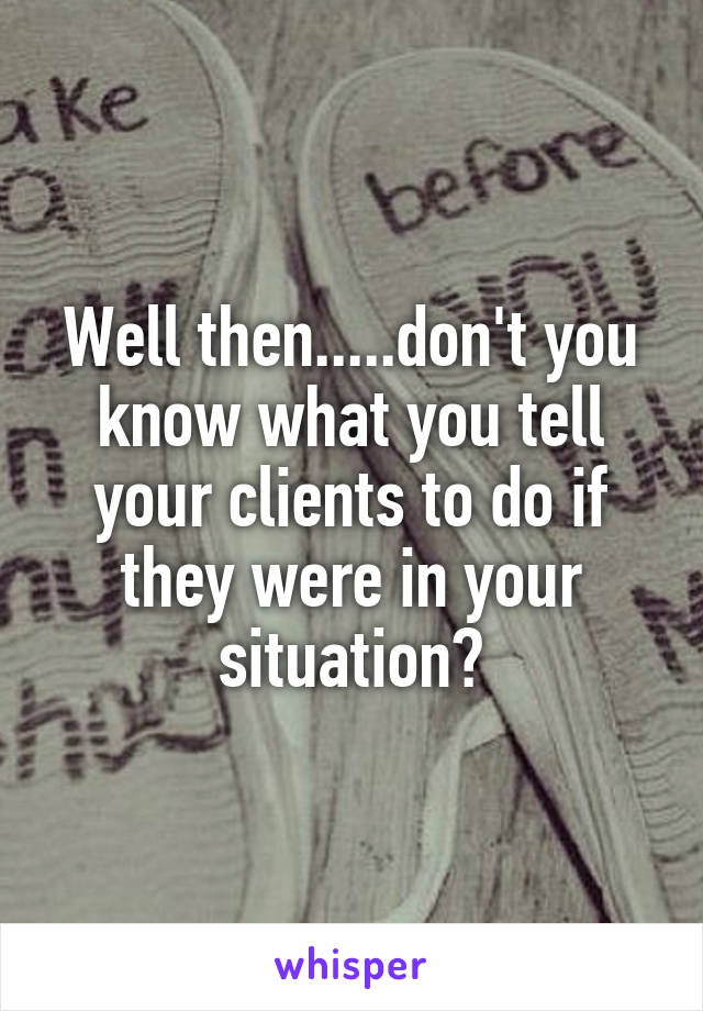 Well then.....don't you know what you tell your clients to do if they were in your situation?