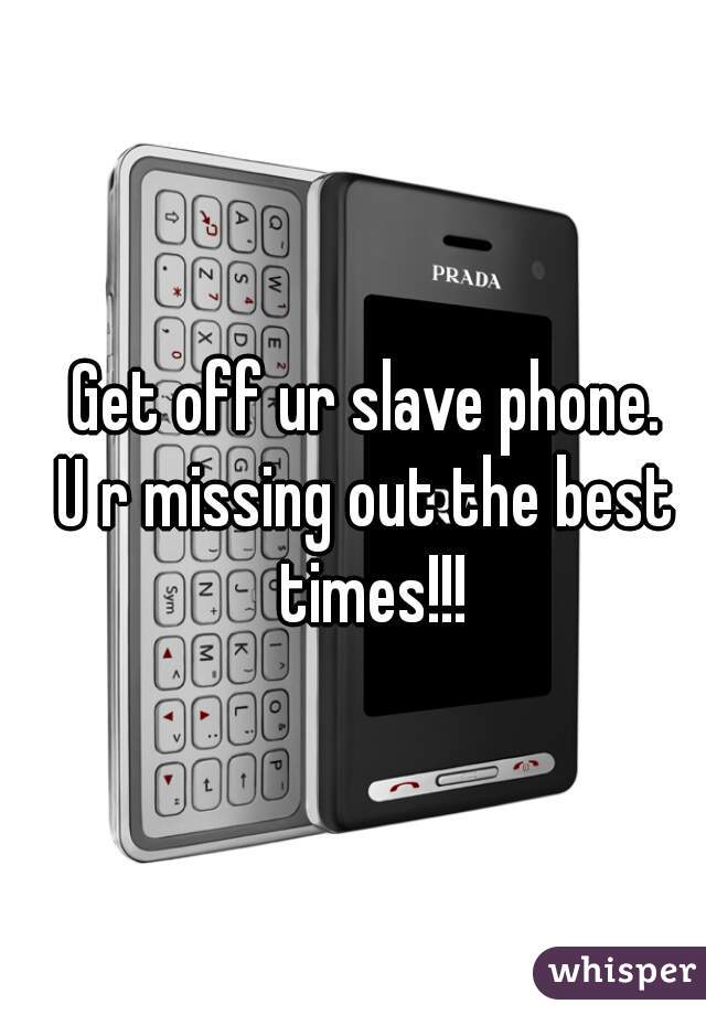 Get off ur slave phone.
U r missing out the best times!!!