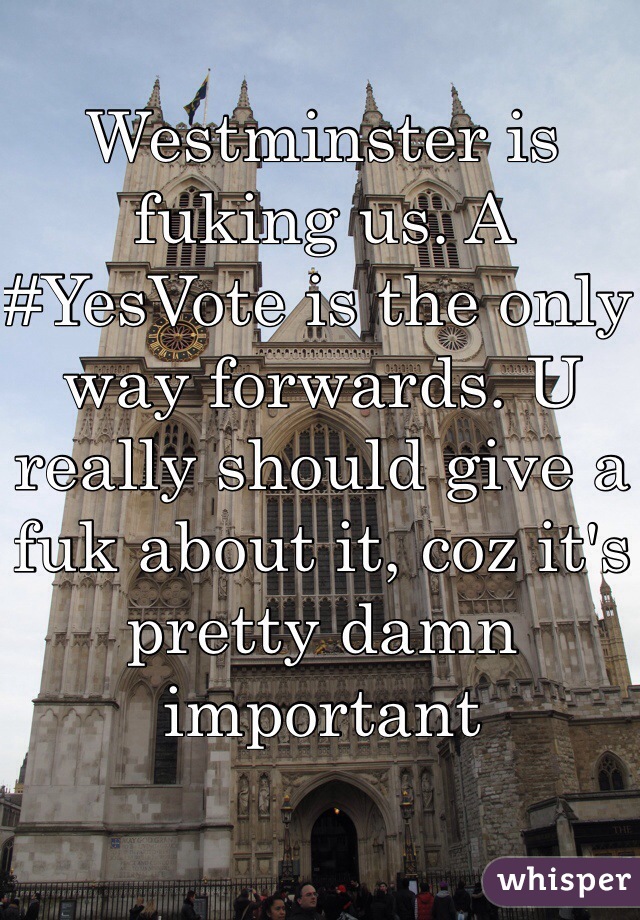 Westminster is fuking us. A #YesVote is the only way forwards. U really should give a fuk about it, coz it's pretty damn important