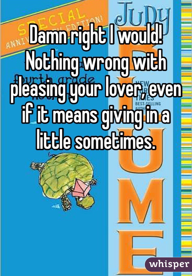 Damn right I would! Nothing wrong with pleasing your lover, even if it means giving in a little sometimes. 