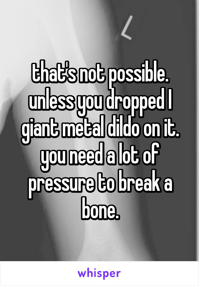 that's not possible. unless you dropped I giant metal dildo on it. you need a lot of pressure to break a bone.