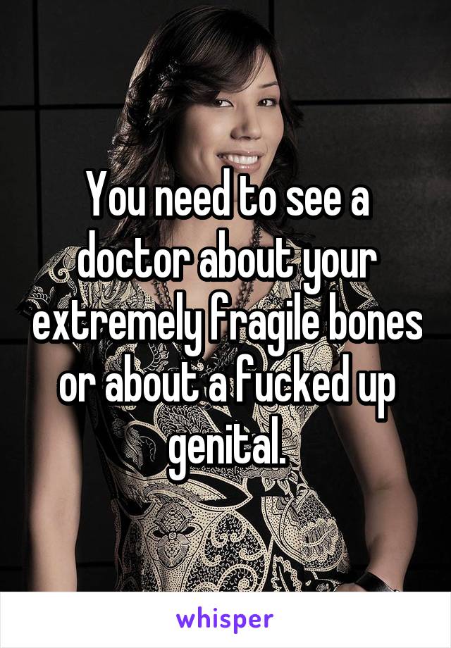 You need to see a doctor about your extremely fragile bones or about a fucked up genital.