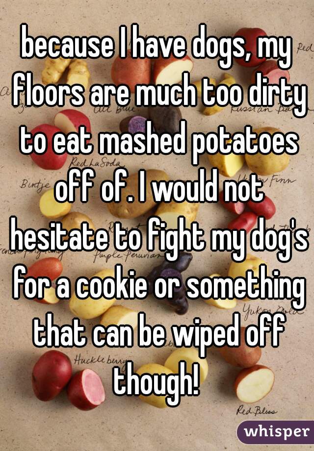 because I have dogs, my floors are much too dirty to eat mashed potatoes off of. I would not hesitate to fight my dog's for a cookie or something that can be wiped off though! 