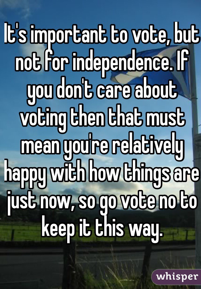 It's important to vote, but not for independence. If you don't care about voting then that must mean you're relatively happy with how things are just now, so go vote no to keep it this way.