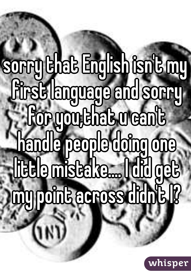 sorry that English isn't my first language and sorry for you,that u can't handle people doing one little mistake.... I did get my point across didn't I?