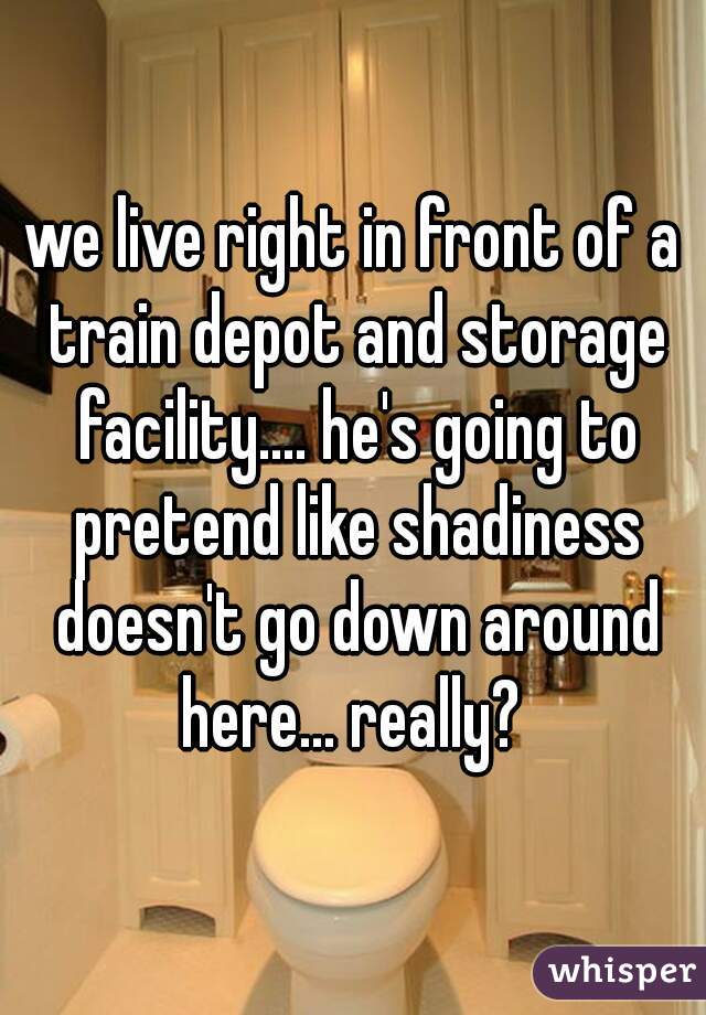 we live right in front of a train depot and storage facility.... he's going to pretend like shadiness doesn't go down around here... really? 