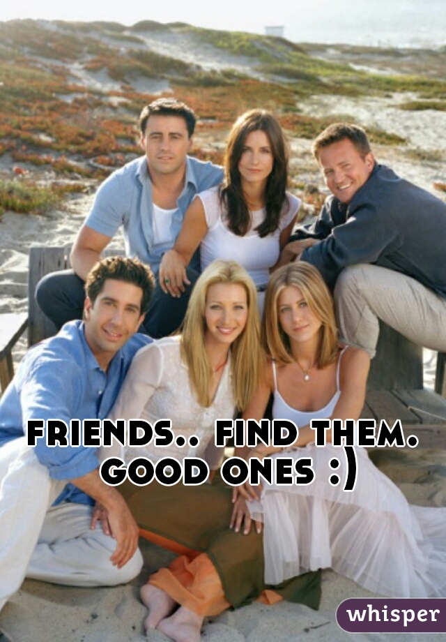 friends.. find them. good ones :)
