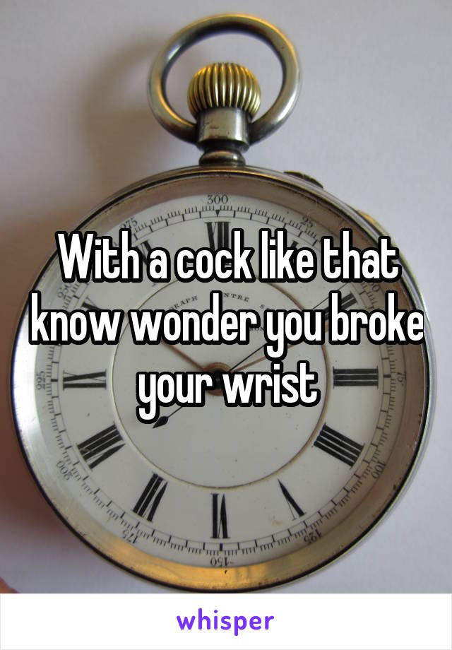 With a cock like that know wonder you broke your wrist