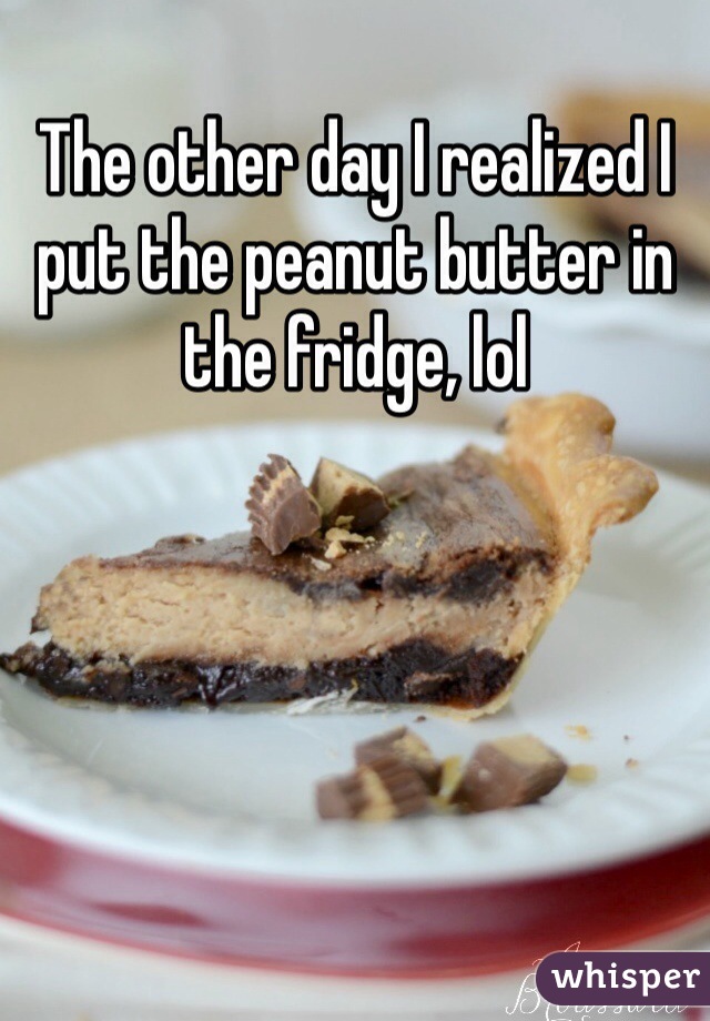 The other day I realized I put the peanut butter in the fridge, lol