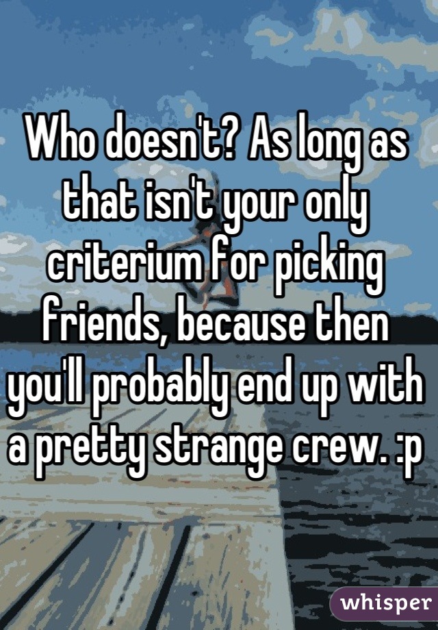 Who doesn't? As long as that isn't your only criterium for picking friends, because then you'll probably end up with a pretty strange crew. :p