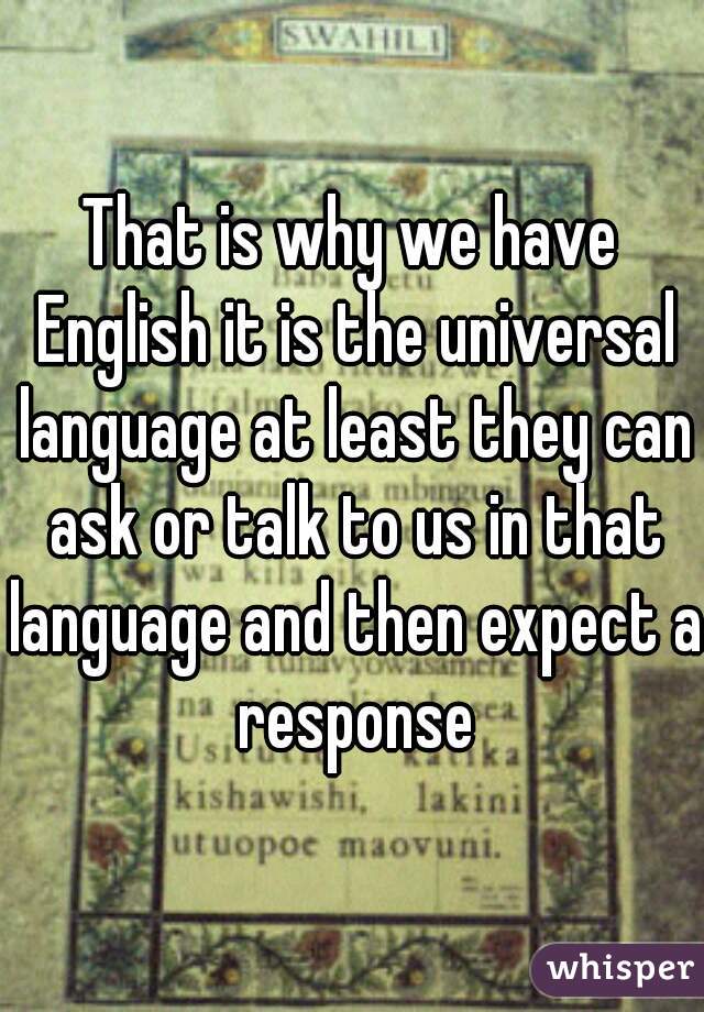 That is why we have English it is the universal language at least they can ask or talk to us in that language and then expect a response