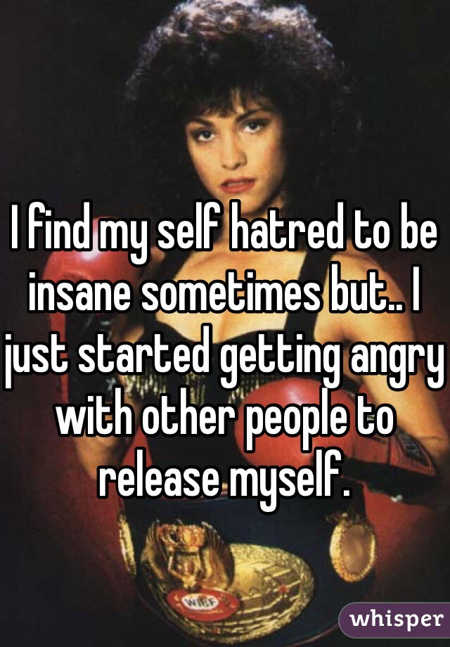 I find my self hatred to be insane sometimes but.. I just started getting angry with other people to release myself. 