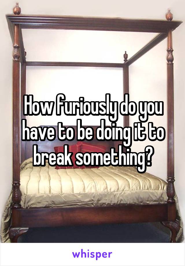 How furiously do you have to be doing it to break something?