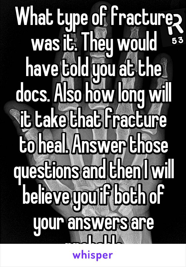 What type of fracture was it. They would have told you at the docs. Also how long will it take that fracture to heal. Answer those questions and then I will believe you if both of your answers are probable