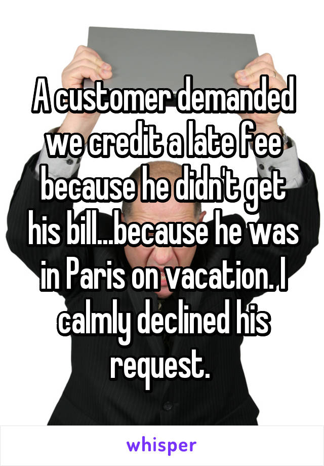 A customer demanded we credit a late fee because he didn't get his bill...because he was in Paris on vacation. I calmly declined his request. 