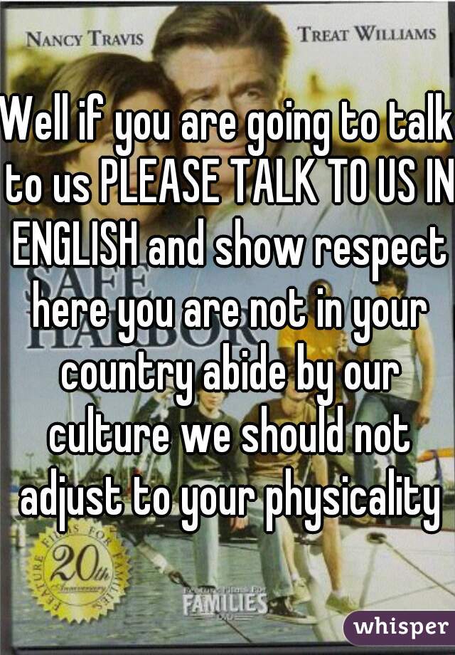 Well if you are going to talk to us PLEASE TALK TO US IN ENGLISH and show respect here you are not in your country abide by our culture we should not adjust to your physicality
