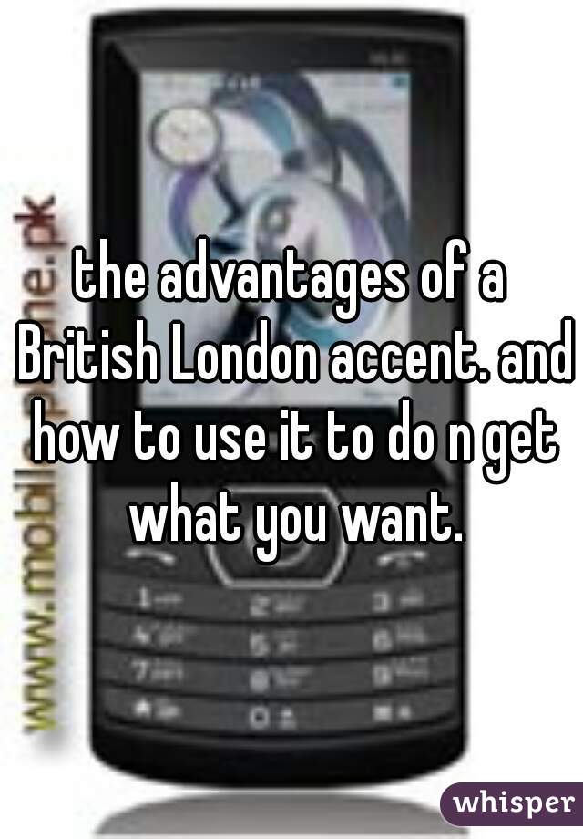 the advantages of a British London accent. and how to use it to do n get what you want.