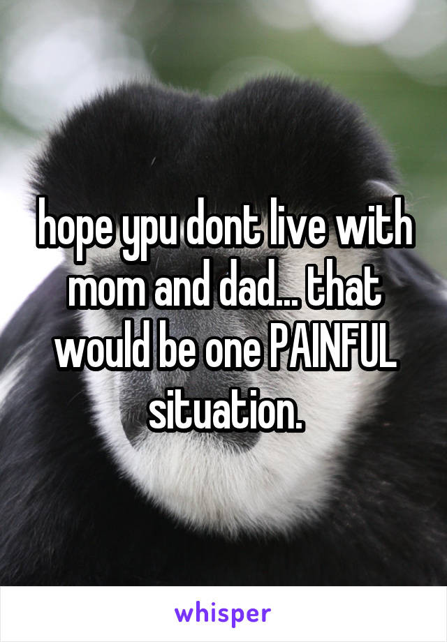 hope ypu dont live with mom and dad... that would be one PAINFUL situation.