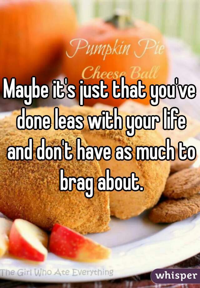 Maybe it's just that you've done leas with your life and don't have as much to brag about.