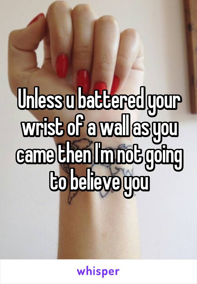 Unless u battered your wrist of a wall as you came then I'm not going to believe you