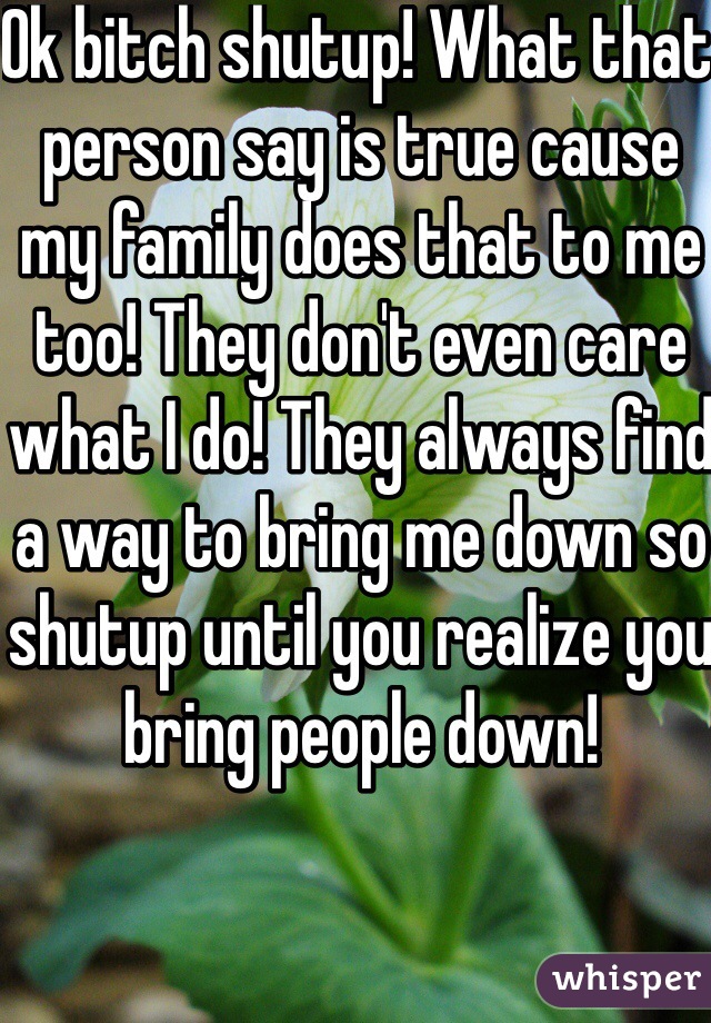 Ok bitch shutup! What that person say is true cause my family does that to me too! They don't even care what I do! They always find a way to bring me down so shutup until you realize you bring people down!