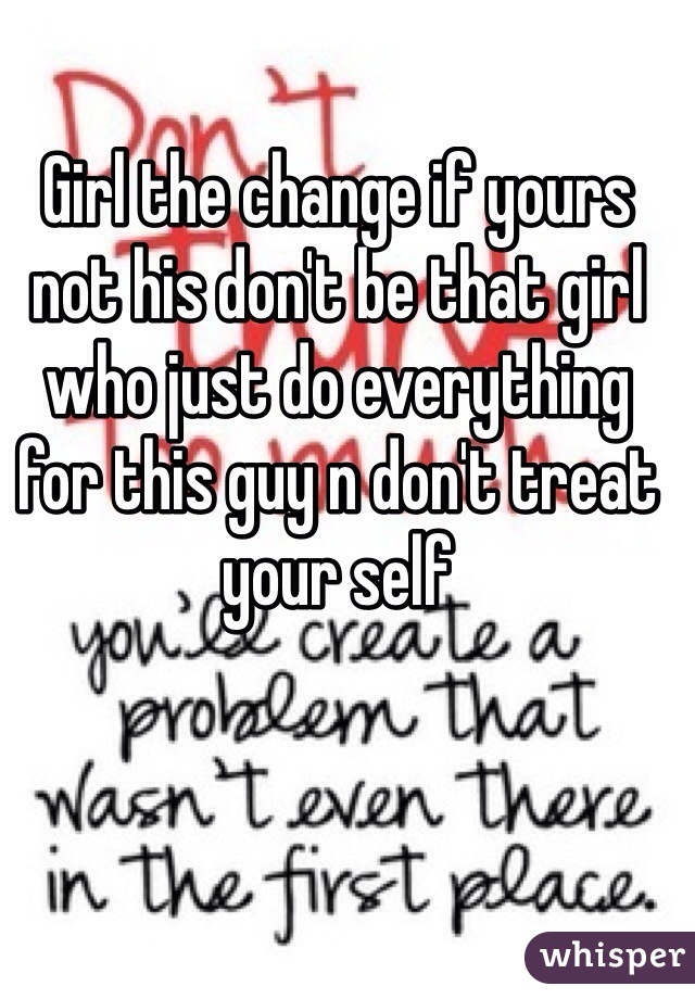 Girl the change if yours not his don't be that girl who just do everything for this guy n don't treat your self