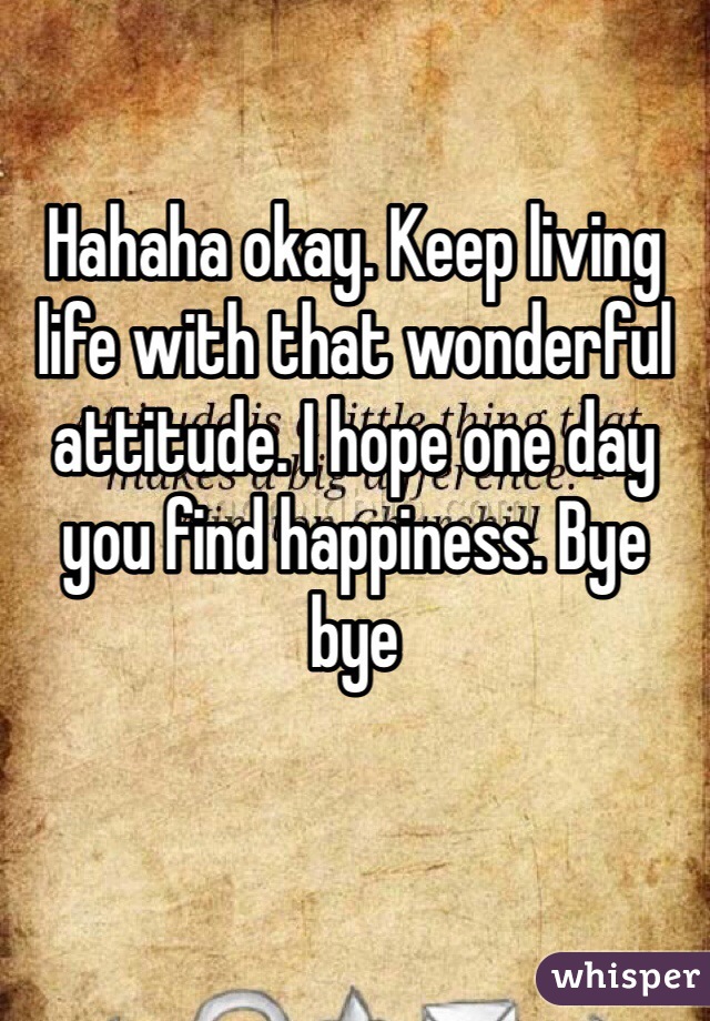 Hahaha okay. Keep living life with that wonderful attitude. I hope one day you find happiness. Bye bye 
