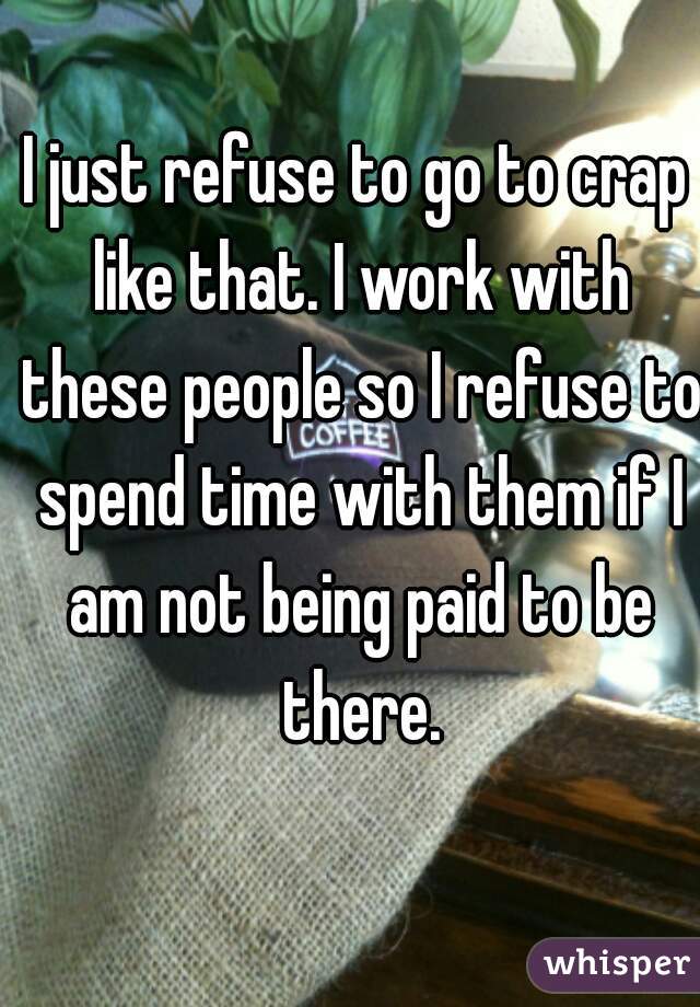 I just refuse to go to crap like that. I work with these people so I refuse to spend time with them if I am not being paid to be there.