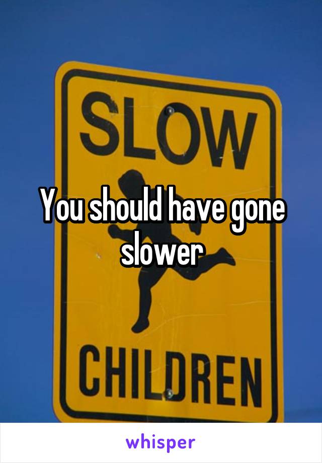 You should have gone slower