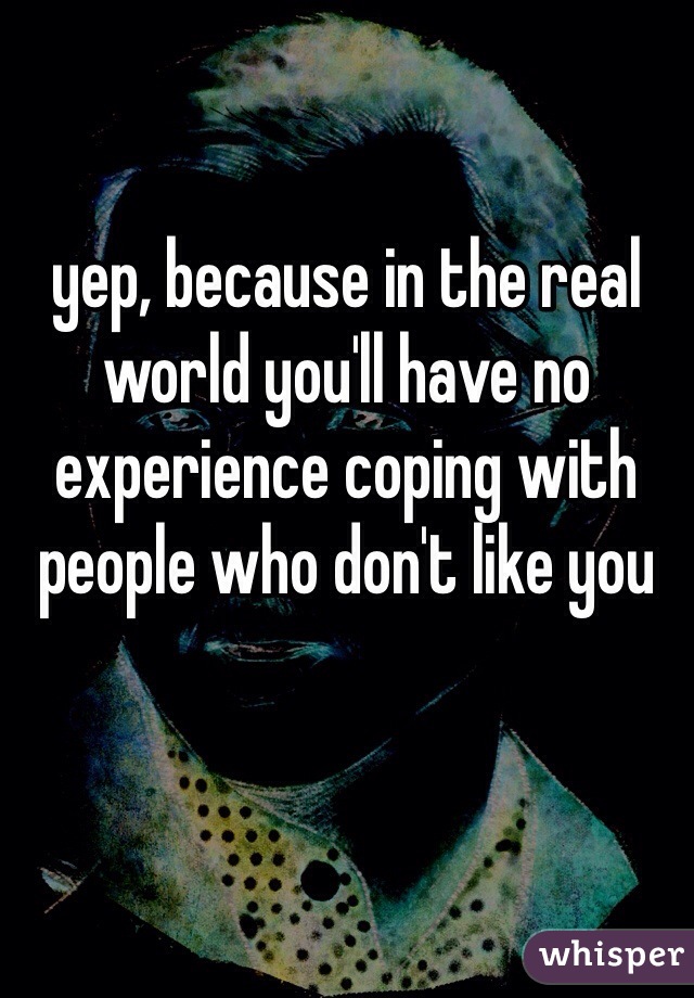 yep, because in the real world you'll have no experience coping with people who don't like you