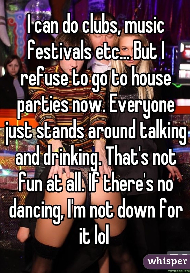 I can do clubs, music festivals etc... But I refuse to go to house parties now. Everyone just stands around talking and drinking. That's not fun at all. If there's no dancing, I'm not down for it lol 