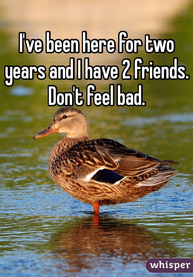I've been here for two years and I have 2 friends. Don't feel bad.