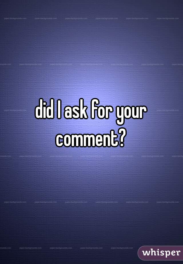 did I ask for your comment? 