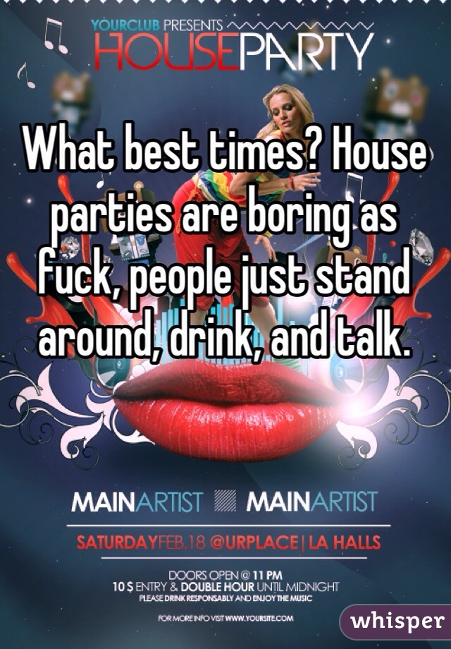 What best times? House parties are boring as fuck, people just stand around, drink, and talk. 