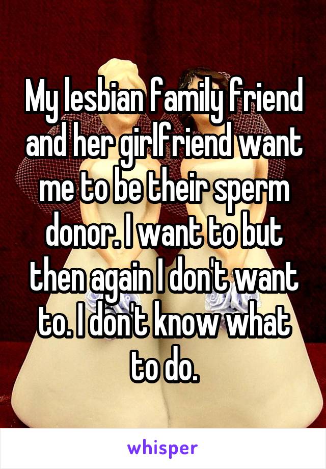 My lesbian family friend and her girlfriend want me to be their sperm donor. I want to but then again I don't want to. I don't know what to do.
