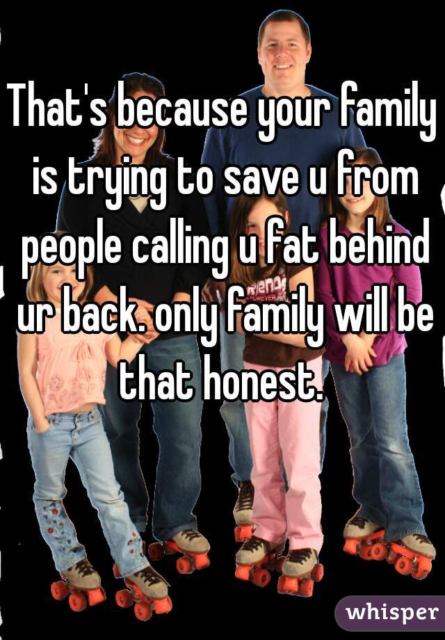 That's because your family is trying to save u from people calling u fat behind ur back. only family will be that honest. 