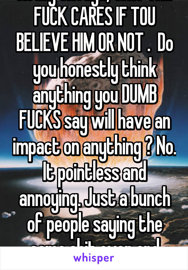 Really though, who THE FUCK CARES IF TOU BELIEVE HIM OR NOT .  Do you honestly think anything you DUMB FUCKS say will have an impact on anything ? No. It pointless and annoying. Just a bunch of people saying the same shit over and over again