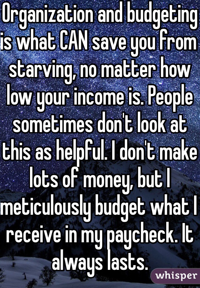Organization and budgeting is what CAN save you from starving, no matter how low your income is. People sometimes don't look at this as helpful. I don't make lots of money, but I meticulously budget what I receive in my paycheck. It always lasts. 