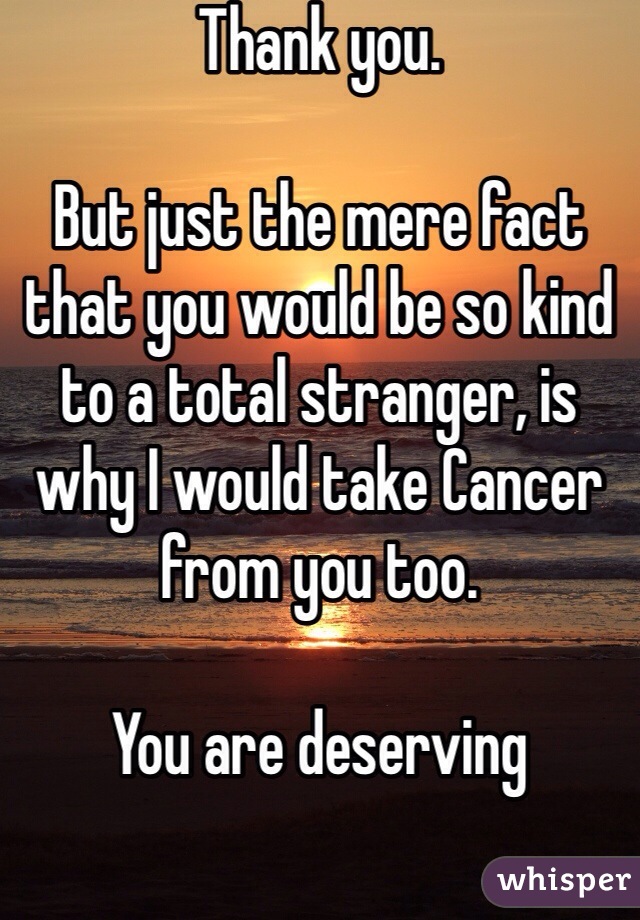 Thank you.

But just the mere fact that you would be so kind to a total stranger, is why I would take Cancer from you too. 

You are deserving 