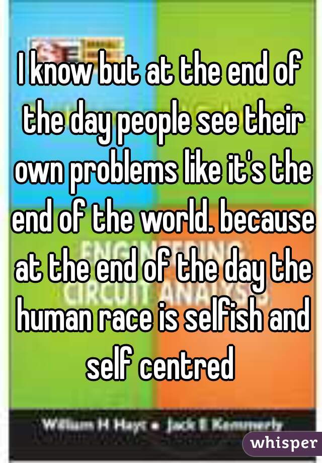 I know but at the end of the day people see their own problems like it's the end of the world. because at the end of the day the human race is selfish and self centred 