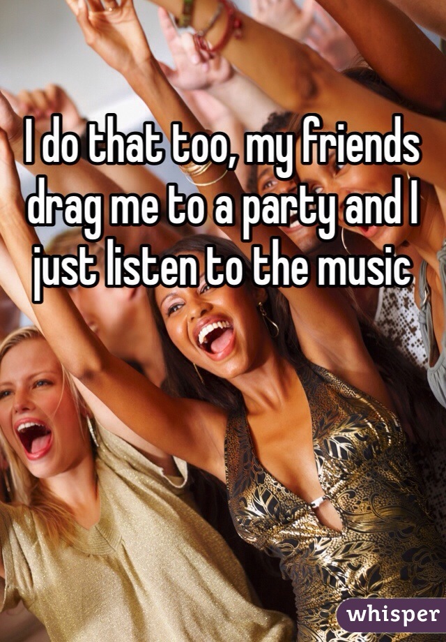 I do that too, my friends drag me to a party and I just listen to the music